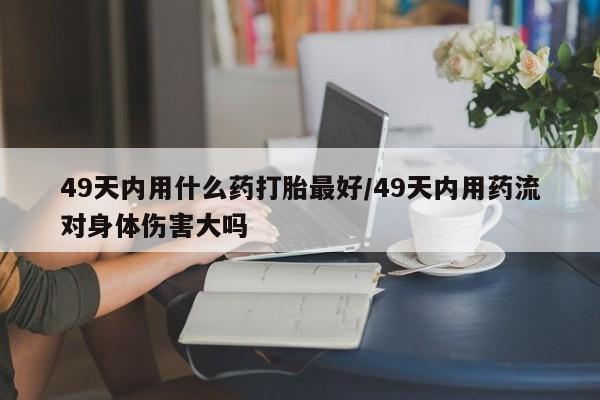 网上米非司酮打胎药官网49天内用什么药打胎最好/49天内用药流对身体伤害大吗