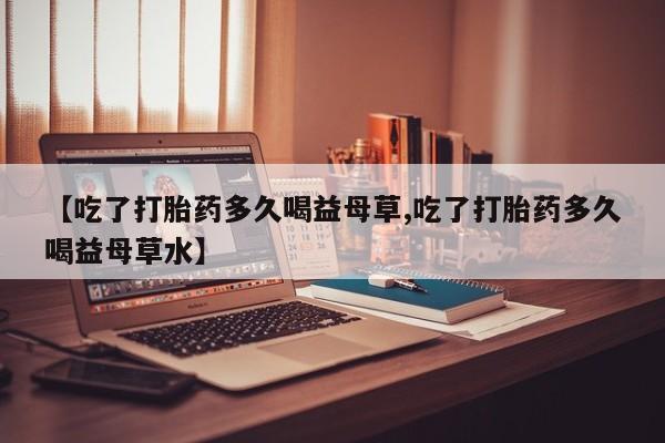 网上米非司酮打胎药官网【吃了打胎药多久喝益母草,吃了打胎药多久喝益母草水】