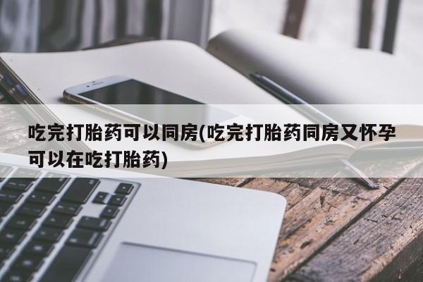 网上米非司酮打胎药官网吃完打胎药可以同房(吃完打胎药同房又怀孕可以在吃打胎药)