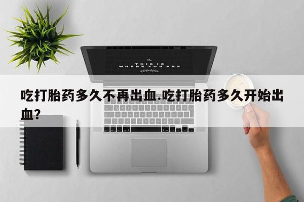 网上米非司酮打胎药官网吃打胎药多久不再出血.吃打胎药多久开始出血？