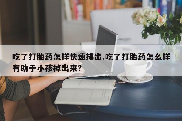 网上米非司酮打胎药官网吃了打胎药怎样快速排出.吃了打胎药怎么样有助于小孩掉出来？