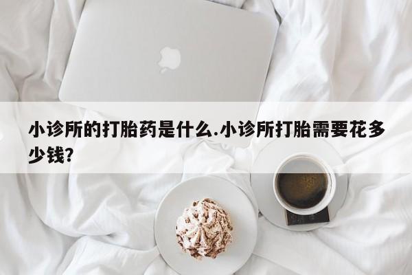 网上米非司酮打胎药官网小诊所的打胎药是什么.小诊所打胎需要花多少钱？