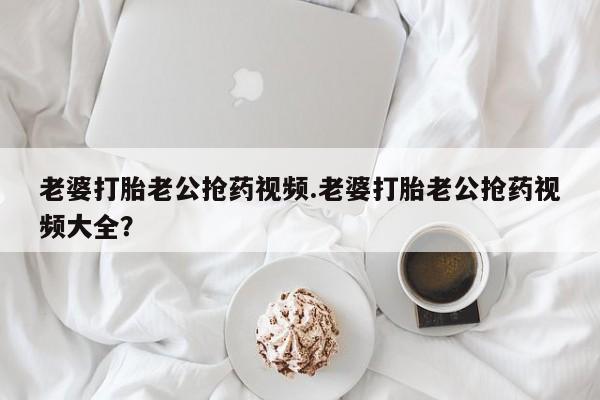 网上米非司酮打胎药官网老婆打胎老公抢药视频.老婆打胎老公抢药视频大全？