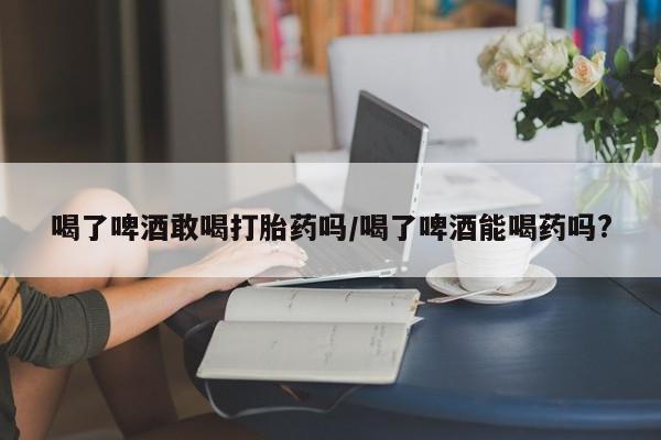 网上米非司酮打胎药官网喝了啤酒敢喝打胎药吗/喝了啤酒能喝药吗?