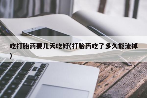 网上米非司酮打胎药官网吃打胎药要几天吃好(打胎药吃了多久能流掉)