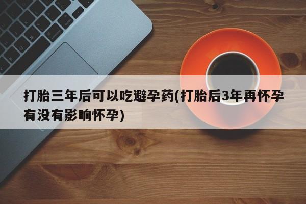 网上米非司酮打胎药官网打胎三年后可以吃避孕药(打胎后3年再怀孕有没有影响怀孕)