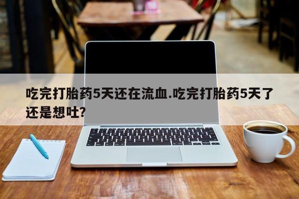 网上米非司酮打胎药官网吃完打胎药5天还在流血.吃完打胎药5天了还是想吐？