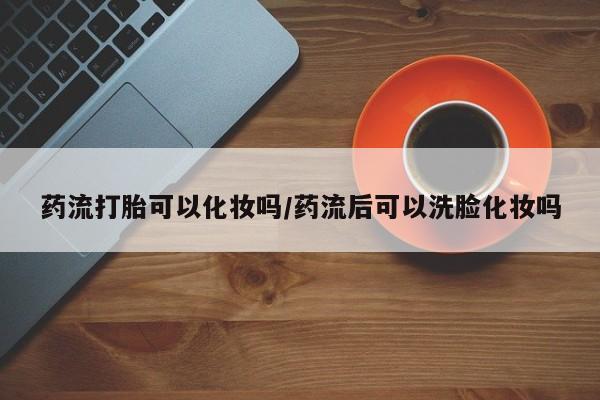 网上米非司酮打胎药官网药流打胎可以化妆吗/药流后可以洗脸化妆吗