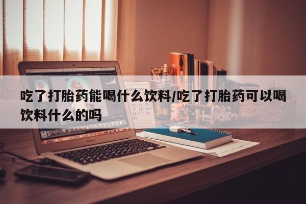 网上米非司酮打胎药官网吃了打胎药能喝什么饮料/吃了打胎药可以喝饮料什么的吗