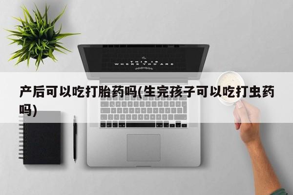 网上米非司酮打胎药官网产后可以吃打胎药吗(生完孩子可以吃打虫药吗)