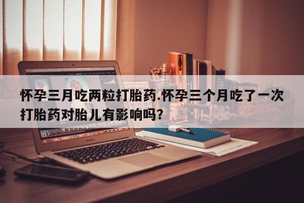 网上米非司酮打胎药官网怀孕三月吃两粒打胎药.怀孕三个月吃了一次打胎药对胎儿有影响吗？