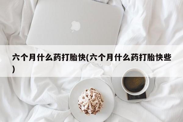 网上米非司酮打胎药官网六个月什么药打胎快(六个月什么药打胎快些)