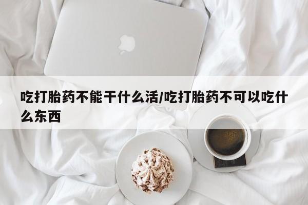 网上米非司酮打胎药官网吃打胎药不能干什么活/吃打胎药不可以吃什么东西