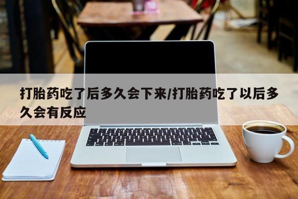网上米非司酮打胎药官网打胎药吃了后多久会下来/打胎药吃了以后多久会有反应