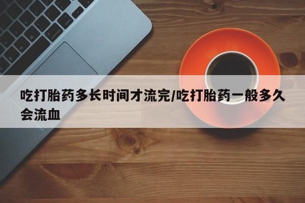 网上米非司酮打胎药官网吃打胎药多长时间才流完/吃打胎药一般多久会流血
