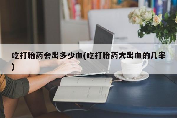 网上米非司酮打胎药官网吃打胎药会出多少血(吃打胎药大出血的几率)