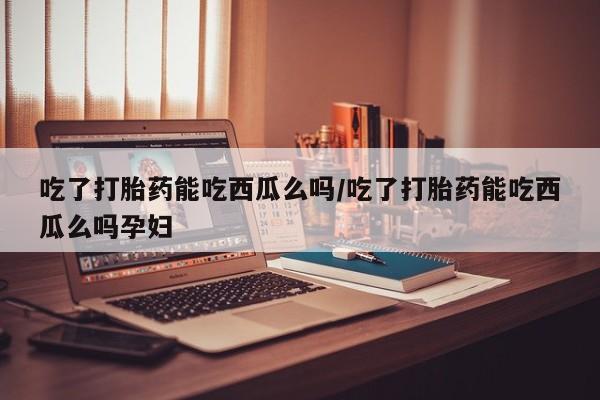 网上米非司酮打胎药官网吃了打胎药能吃西瓜么吗/吃了打胎药能吃西瓜么吗孕妇