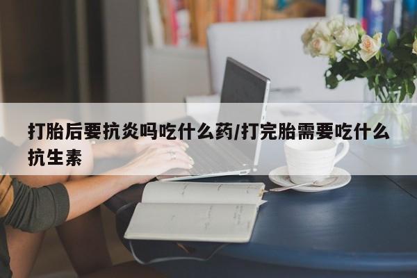 网上米非司酮打胎药官网打胎后要抗炎吗吃什么药/打完胎需要吃什么抗生素