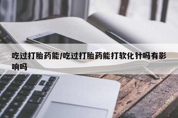 网上米非司酮打胎药官网吃过打胎药能/吃过打胎药能打软化针吗有影响吗