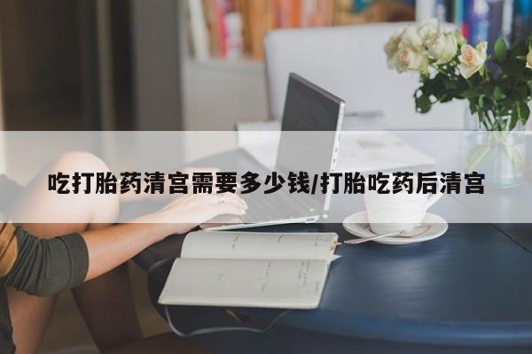 网上米非司酮打胎药官网吃打胎药清宫需要多少钱/打胎吃药后清宫