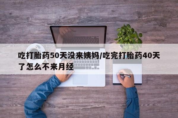 网上米非司酮打胎药官网吃打胎药50天没来姨妈/吃完打胎药40天了怎么不来月经