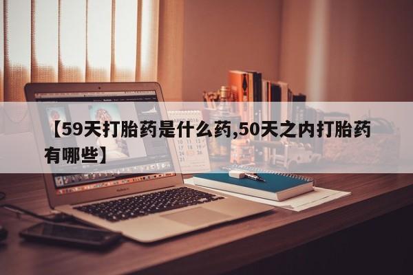 网上米非司酮打胎药官网【59天打胎药是什么药,50天之内打胎药有哪些】
