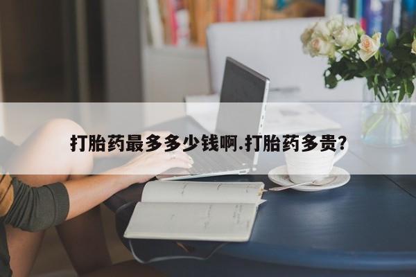 网上米非司酮打胎药官网打胎药最多多少钱啊.打胎药多贵？