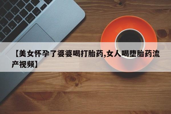网上米非司酮打胎药官网【美女怀孕了婆婆喝打胎药,女人喝堕胎药流产视频】