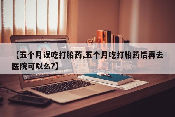 网上米非司酮打胎药官网【五个月误吃打胎药,五个月吃打胎药后再去医院可以么?】
