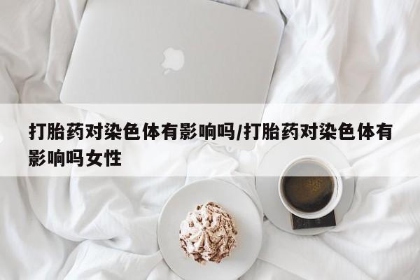 网上米非司酮打胎药官网打胎药对染色体有影响吗/打胎药对染色体有影响吗女性