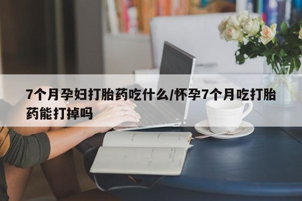 网上米非司酮打胎药官网7个月孕妇打胎药吃什么/怀孕7个月吃打胎药能打掉吗