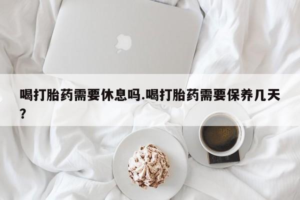 网上米非司酮打胎药官网喝打胎药需要休息吗.喝打胎药需要保养几天？