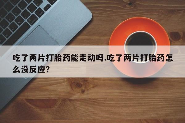 网上米非司酮打胎药官网吃了两片打胎药能走动吗.吃了两片打胎药怎么没反应？