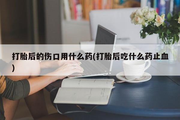 网上米非司酮打胎药官网打胎后的伤口用什么药(打胎后吃什么药止血)