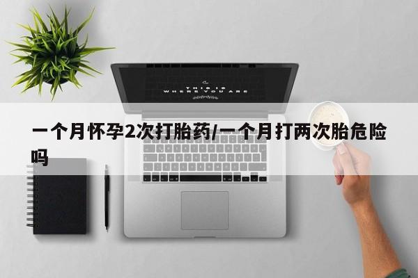 网上米非司酮打胎药官网一个月怀孕2次打胎药/一个月打两次胎危险吗