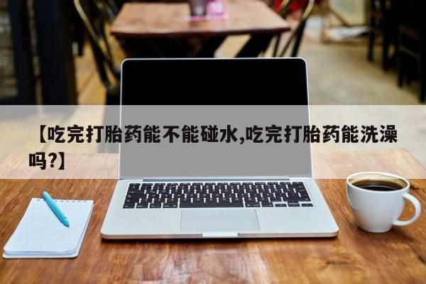 网上米非司酮打胎药官网【吃完打胎药能不能碰水,吃完打胎药能洗澡吗?】