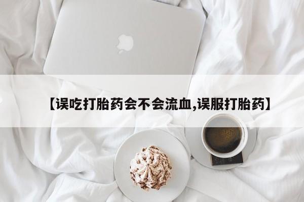 网上米非司酮打胎药官网【误吃打胎药会不会流血,误服打胎药】