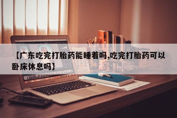 网上米非司酮打胎药官网【广东吃完打胎药能睡着吗,吃完打胎药可以卧床休息吗】
