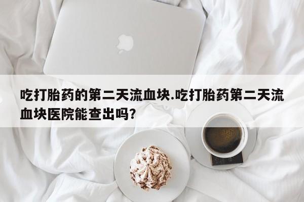 网上米非司酮打胎药官网吃打胎药的第二天流血块.吃打胎药第二天流血块医院能查出吗？