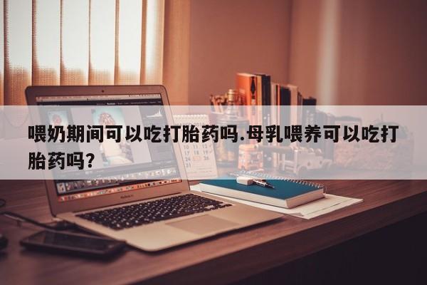 网上米非司酮打胎药官网喂奶期间可以吃打胎药吗.母乳喂养可以吃打胎药吗？