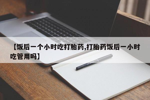 网上米非司酮打胎药官网【饭后一个小时吃打胎药,打胎药饭后一小时吃管用吗】