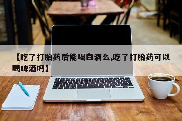 网上米非司酮打胎药官网【吃了打胎药后能喝白酒么,吃了打胎药可以喝啤酒吗】