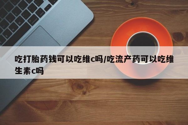 网上米非司酮打胎药官网吃打胎药钱可以吃维c吗/吃流产药可以吃维生素c吗