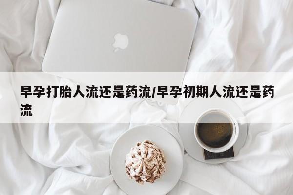 网上米非司酮打胎药官网早孕打胎人流还是药流/早孕初期人流还是药流
