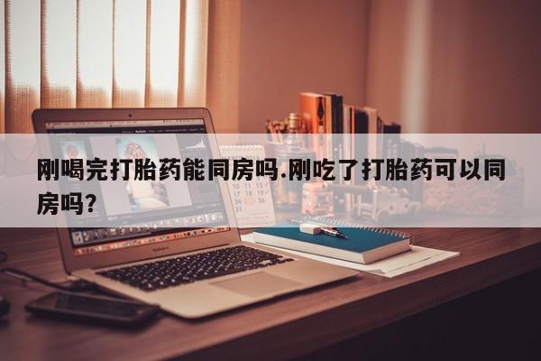 网上米非司酮打胎药官网刚喝完打胎药能同房吗.刚吃了打胎药可以同房吗？