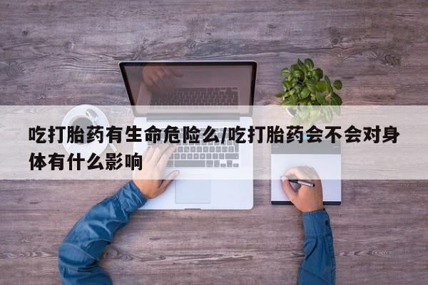 网上米非司酮打胎药官网吃打胎药有生命危险么/吃打胎药会不会对身体有什么影响