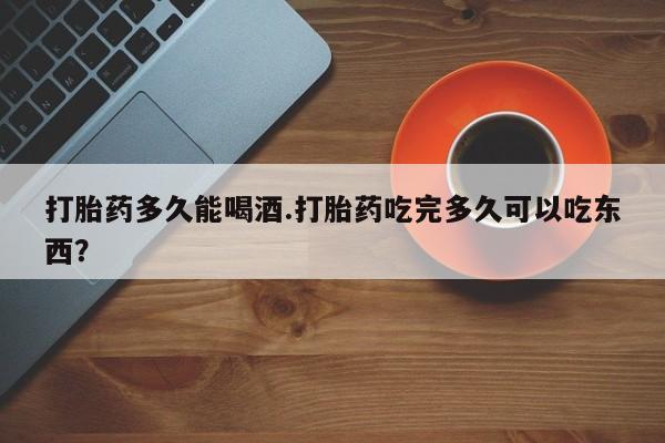 网上米非司酮打胎药官网打胎药多久能喝酒.打胎药吃完多久可以吃东西？