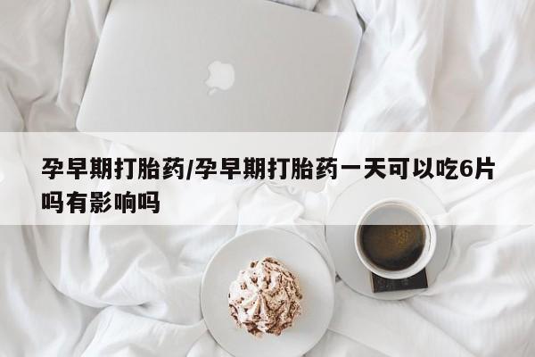 网上米非司酮打胎药官网孕早期打胎药/孕早期打胎药一天可以吃6片吗有影响吗