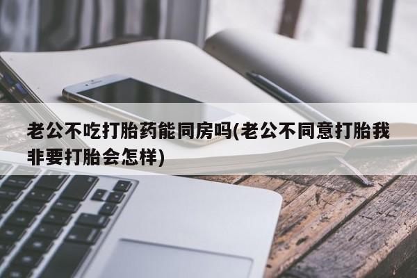 网上米非司酮打胎药官网老公不吃打胎药能同房吗(老公不同意打胎我非要打胎会怎样)